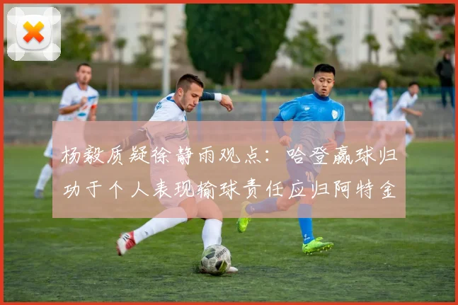 杨毅质疑徐静雨观点：哈登赢球归功于个人表现输球责任应归阿特金森教练