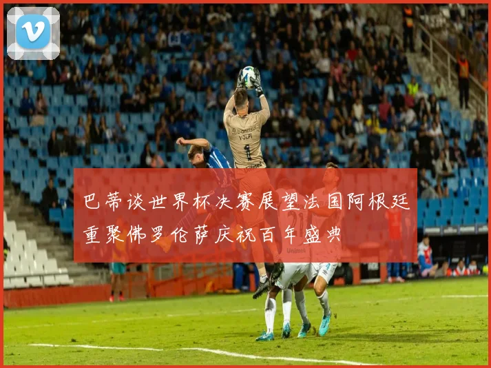 巴蒂谈世界杯决赛展望法国阿根廷重聚佛罗伦萨庆祝百年盛典