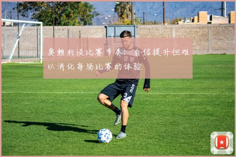 奥赖利谈比赛节奏：自信提升但难以消化每场比赛的体验