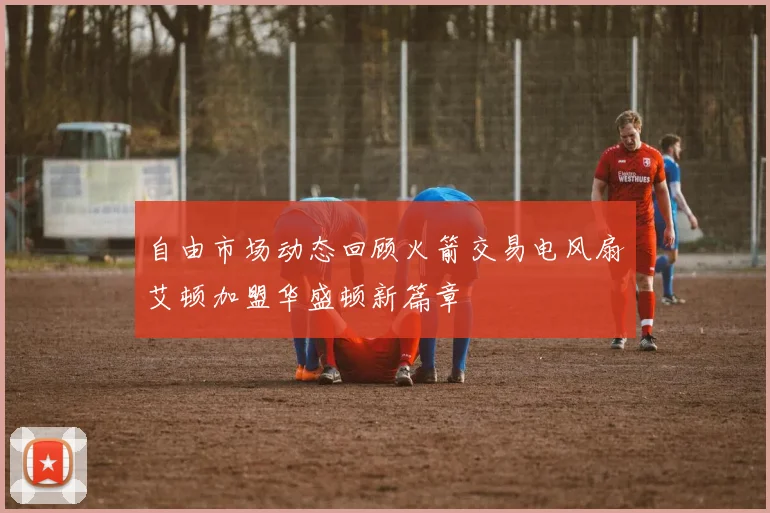 自由市场动态回顾火箭交易电风扇艾顿加盟华盛顿新篇章