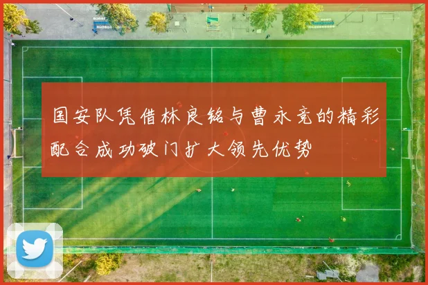 国安队凭借林良铭与曹永竞的精彩配合成功破门扩大领先优势