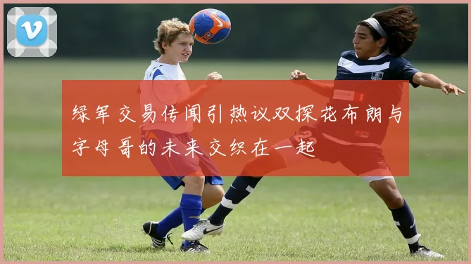 绿军交易传闻引热议双探花布朗与字母哥的未来交织在一起