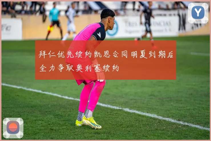 拜仁优先续约凯恩合同明夏到期后全力争取奥利塞续约