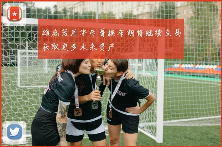 雄鹿若用字母哥换布朗将继续交易获取更多未来资产