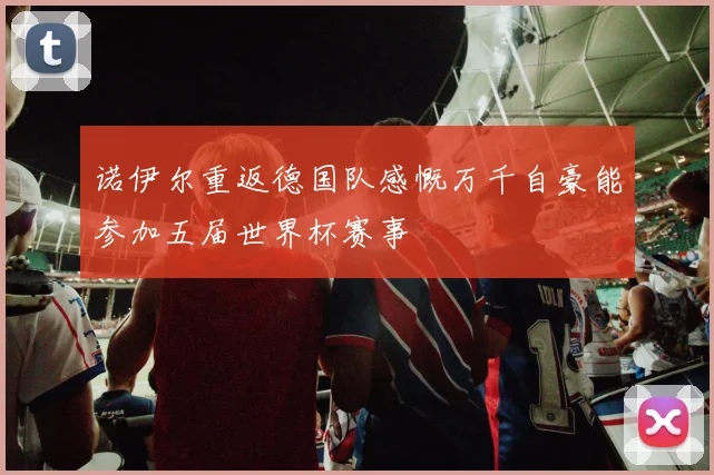 诺伊尔重返德国队感慨万千自豪能参加五届世界杯赛事