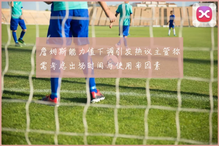 詹姆斯能力值下调引发热议主管称需考虑出场时间与使用率因素