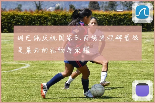 姆巴佩庆祝国家队百场里程碑晋级是最好的礼物与荣耀