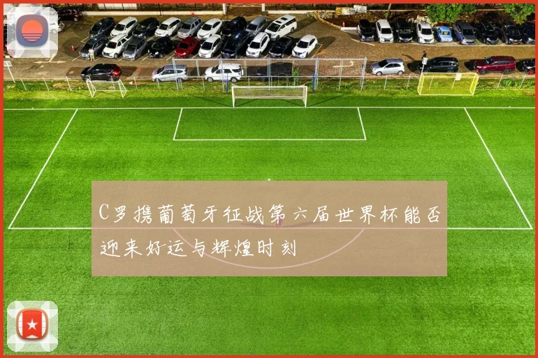C罗携葡萄牙征战第六届世界杯能否迎来好运与辉煌时刻