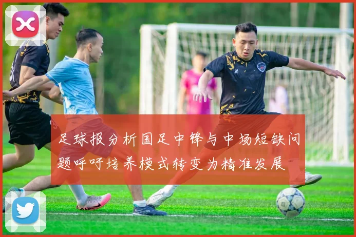 足球报分析国足中锋与中场短缺问题呼吁培养模式转变为精准发展