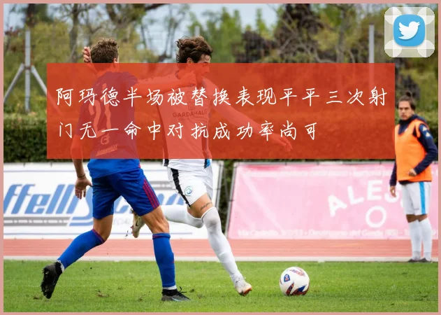阿玛德半场被替换表现平平三次射门无一命中对抗成功率尚可