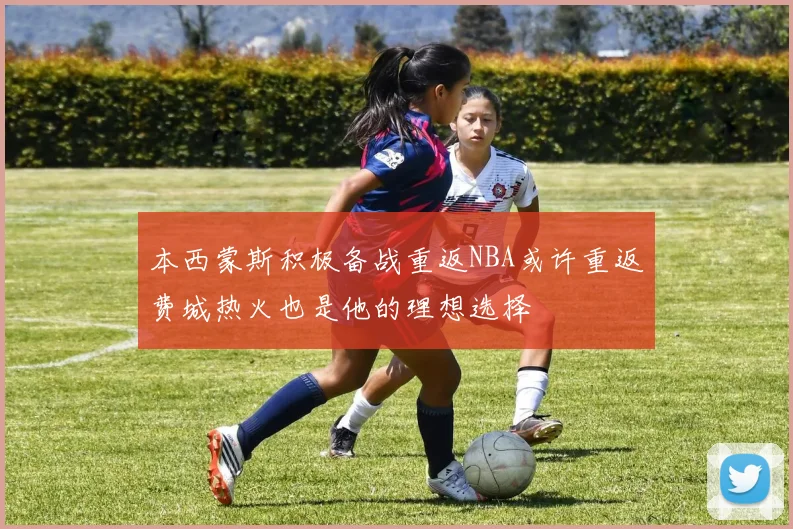 本西蒙斯积极备战重返NBA或许重返费城热火也是他的理想选择