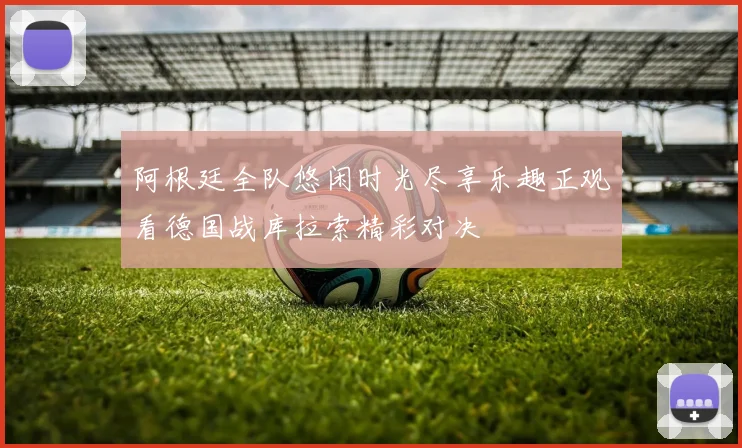 阿根廷全队悠闲时光尽享乐趣正观看德国战库拉索精彩对决