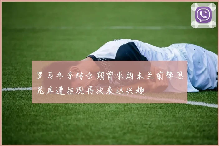 罗马冬季转会期曾求购米兰前锋恩昆库遭拒现再次表达兴趣