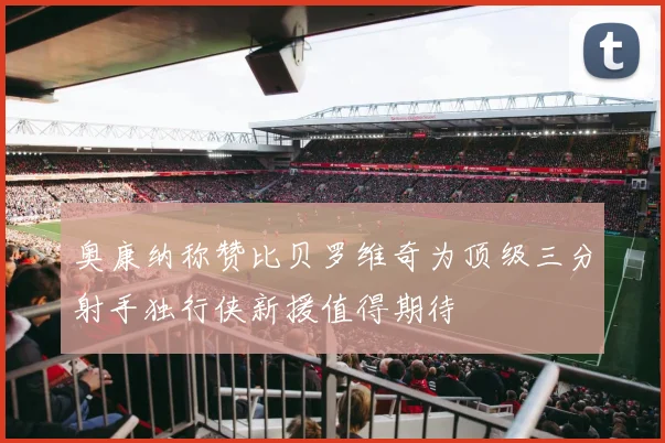 奥康纳称赞比贝罗维奇为顶级三分射手独行侠新援值得期待