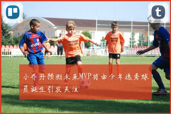 小乔丹预测未来MVP将由今年选秀球员诞生引发关注