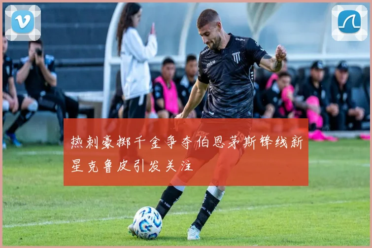 热刺豪掷千金争夺伯恩茅斯锋线新星克鲁皮引发关注
