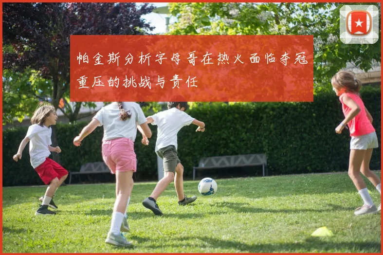 帕金斯分析字母哥在热火面临夺冠重压的挑战与责任