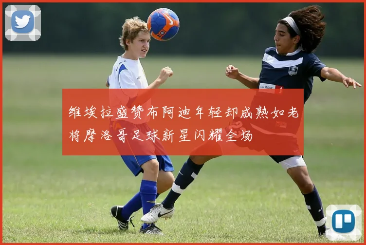 维埃拉盛赞布阿迪年轻却成熟如老将摩洛哥足球新星闪耀全场