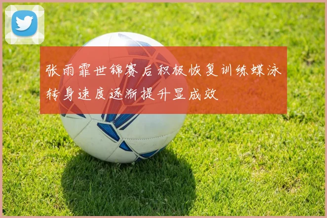 张雨霏世锦赛后积极恢复训练蝶泳转身速度逐渐提升显成效