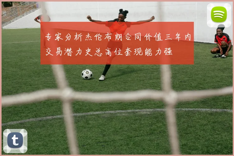 专家分析杰伦布朗合同价值三年内交易潜力史总高位套现能力强
