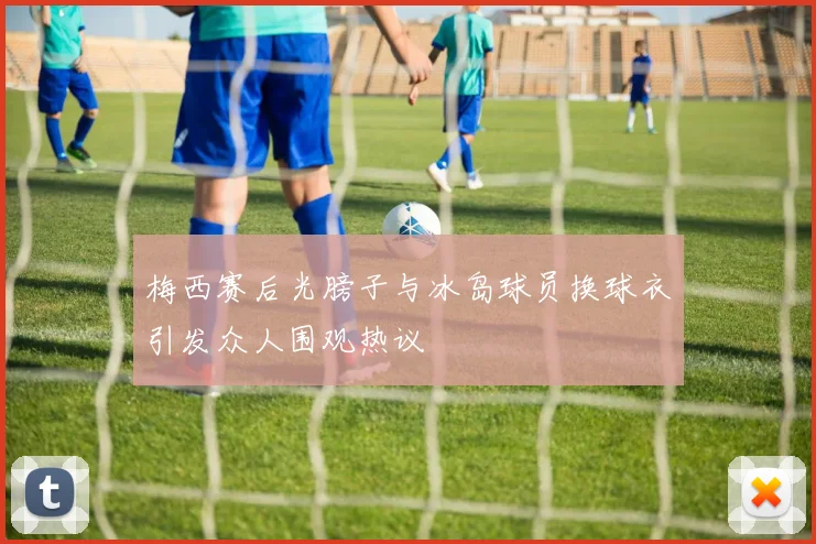 梅西赛后光膀子与冰岛球员换球衣引发众人围观热议