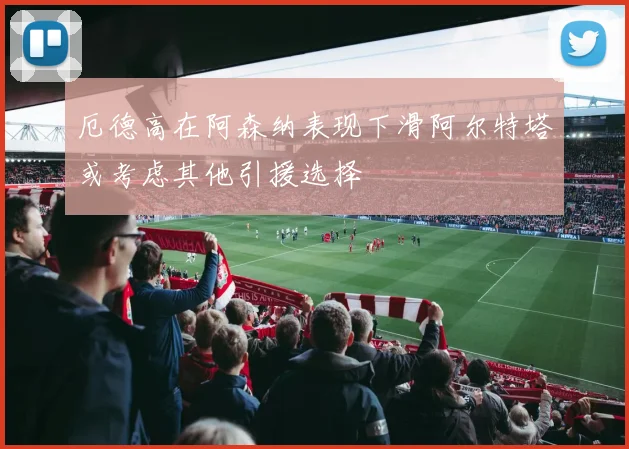 厄德高在阿森纳表现下滑阿尔特塔或考虑其他引援选择