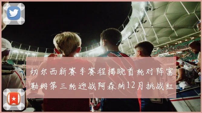 切尔西新赛季赛程揭晓首轮对阵富勒姆第三轮迎战阿森纳12月挑战红军和蓝月亮