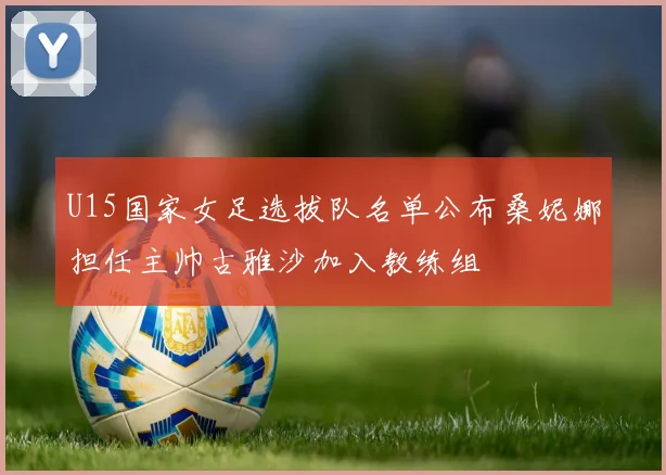 U15国家女足选拔队名单公布桑妮娜担任主帅古雅沙加入教练组