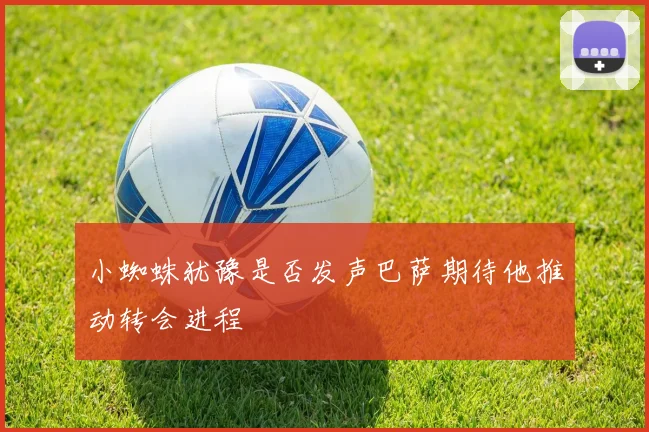 小蜘蛛犹豫是否发声巴萨期待他推动转会进程