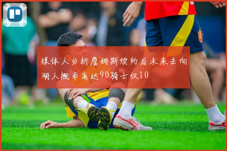 媒体人分析詹姆斯续约后未来去向湖人概率高达90骑士仅10