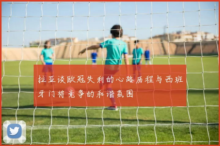 拉亚谈欧冠失利的心路历程与西班牙门将竞争的和谐氛围