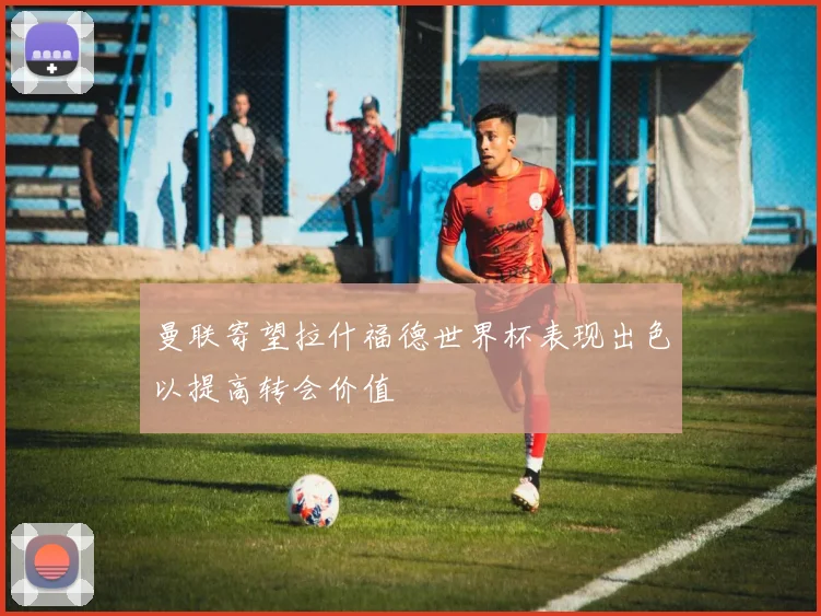 曼联寄望拉什福德世界杯表现出色以提高转会价值