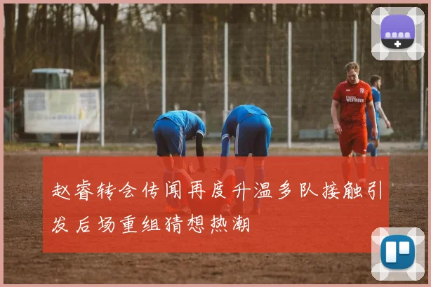 赵睿转会传闻再度升温多队接触引发后场重组猜想热潮