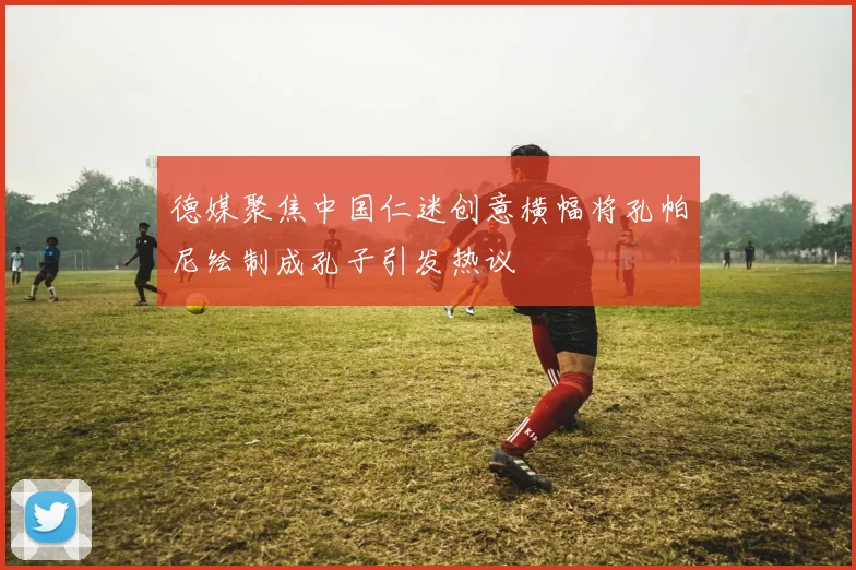德媒聚焦中国仁迷创意横幅将孔帕尼绘制成孔子引发热议
