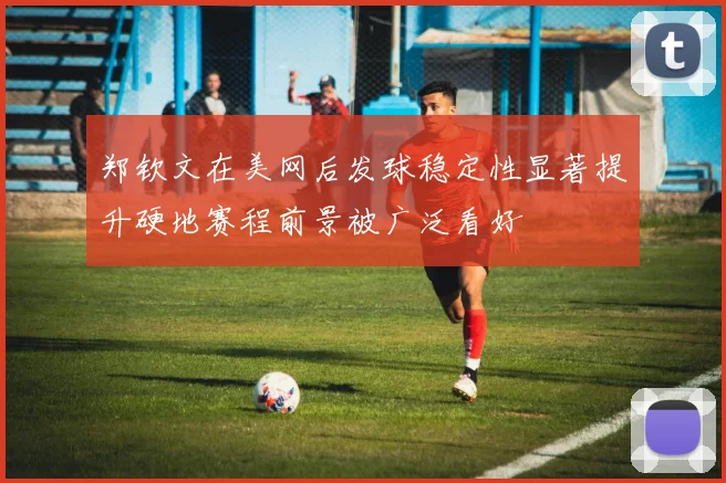 郑钦文在美网后发球稳定性显著提升硬地赛程前景被广泛看好